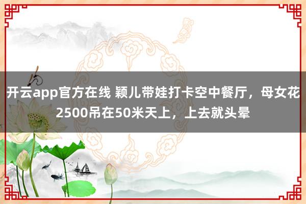 开云app官方在线 颖儿带娃打卡空中餐厅，母女花2500吊在50米天上，上去就头晕