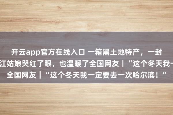 开云app官方在线入口 一箱黑土地特产，一封手写信让在广州的黑龙江姑娘哭红了眼，也温暖了全国网友｜“这个冬天我一定要去一次哈尔滨！”