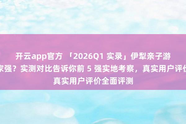 开云app官方 「2026Q1 实录」伊犁亲子游旅行社哪家强?实测对比告诉你前 5 强实地考察,真实用户评价全面评测
