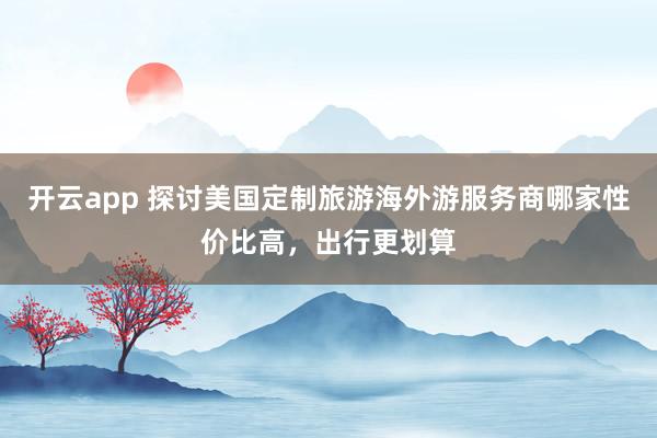 开云app 探讨美国定制旅游海外游服务商哪家性价比高,出行更划算