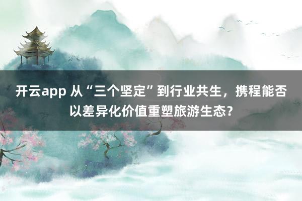开云app 从“三个坚定”到行业共生，携程能否以差异化价值重塑旅游生态？