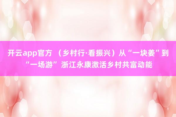 开云app官方 (乡村行·看振兴)从“一块姜”到“一场游” 浙江永康激活乡村共富动能
