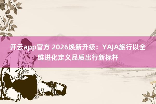 开云app官方 2026焕新升级：YAJA旅行以全维进化定义品质出行新标杆