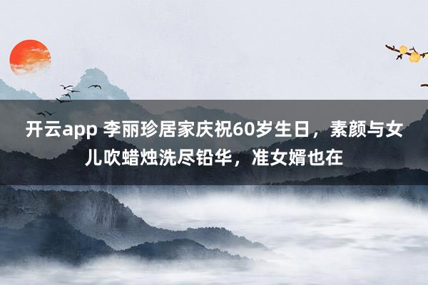 开云app 李丽珍居家庆祝60岁生日,素颜与女儿吹蜡烛洗尽铅华,准女婿也在