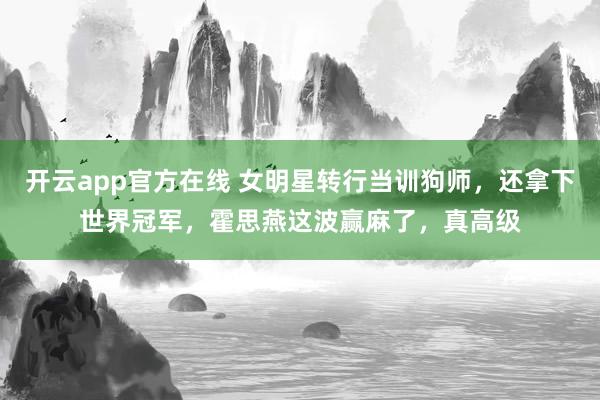开云app官方在线 女明星转行当训狗师,还拿下世界冠军,霍思燕这波赢麻了,真高级