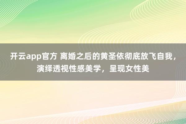 开云app官方 离婚之后的黄圣依彻底放飞自我，演绎透视性感美学，呈现女性美