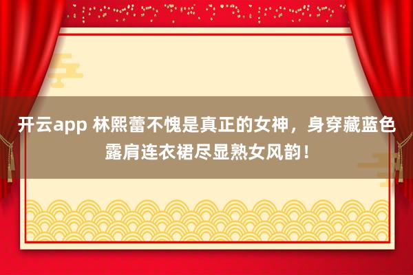 开云app 林熙蕾不愧是真正的女神,身穿藏蓝色露肩连衣裙尽显熟女风韵!