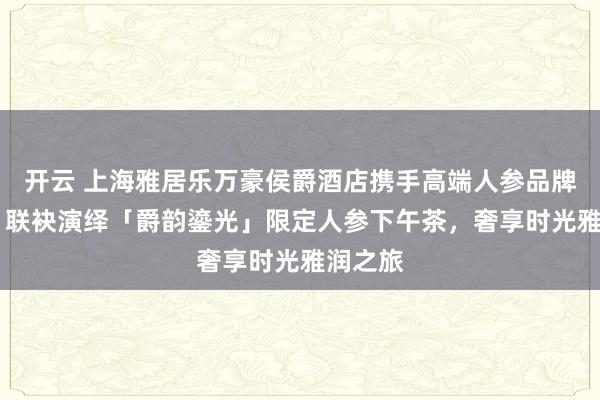 开云 上海雅居乐万豪侯爵酒店携手高端人参品牌小参尊 联袂演绎「爵韵鎏光」限定人参下午茶，奢享时光雅润之旅