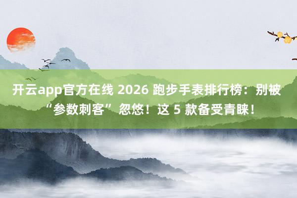 开云app官方在线 2026 跑步手表排行榜:别被 “参数刺客” 忽悠!这 5 款备受青睐!