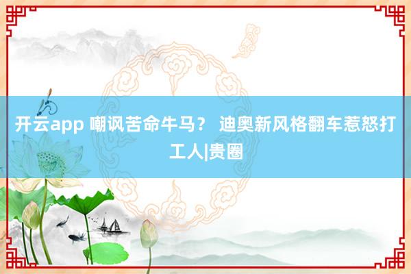 开云app 嘲讽苦命牛马？ 迪奥新风格翻车惹怒打工人|贵圈