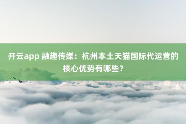 开云app 融趣传媒：杭州本土天猫国际代运营的核心优势有哪些？