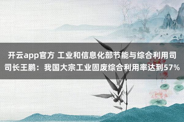 开云app官方 工业和信息化部节能与综合利用司司长王鹏：我国大宗工业固废综合利用率达到57%