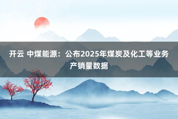 开云 中煤能源:公布2025年煤炭及化工等业务产销量数据