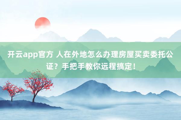 开云app官方 人在外地怎么办理房屋买卖委托公证？手把手教你远程搞定！