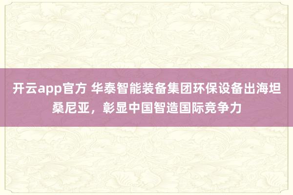 开云app官方 华泰智能装备集团环保设备出海坦桑尼亚，彰显中国智造国际竞争力