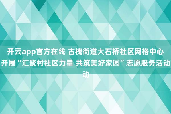 开云app官方在线 古槐街道大石桥社区网格中心开展“汇聚村社区力量 共筑美好家园”志愿服务活动
