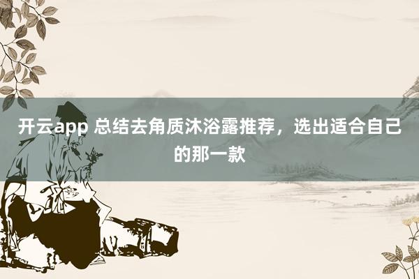 开云app 总结去角质沐浴露推荐,选出适合自己的那一款