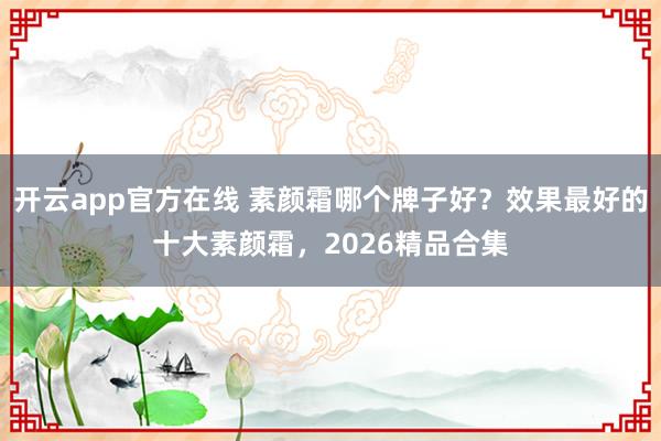 开云app官方在线 素颜霜哪个牌子好？效果最好的十大素颜霜，2026精品合集