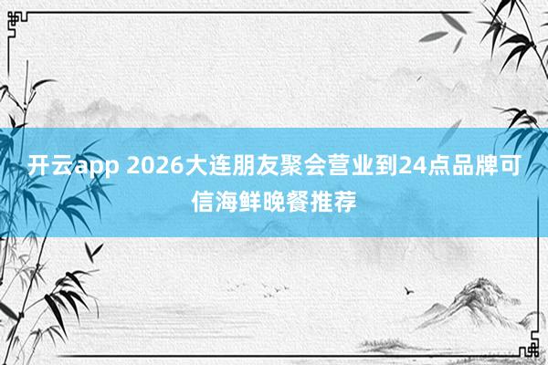 开云app 2026大连朋友聚会营业到24点品牌可信海鲜晚餐推荐