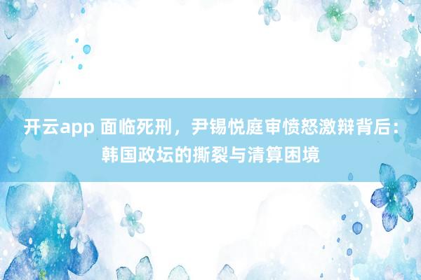 开云app 面临死刑,尹锡悦庭审愤怒激辩背后:韩国政坛的撕裂与清算困境