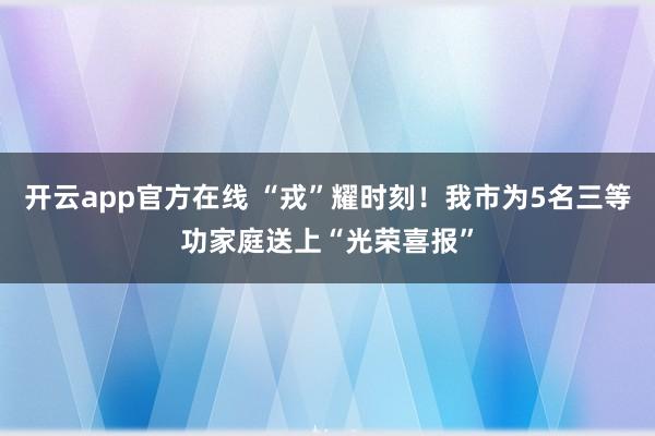 开云app官方在线 “戎”耀时刻!我市为5名三等功家庭送上“光荣喜报”
