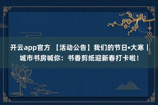 开云app官方 【活动公告】我们的节日•大寒|城市书房喊你:书香剪纸迎新春打卡啦!