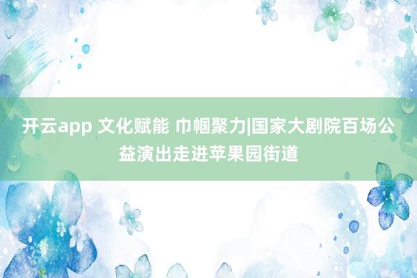 开云app 文化赋能 巾帼聚力|国家大剧院百场公益演出走进苹果园街道