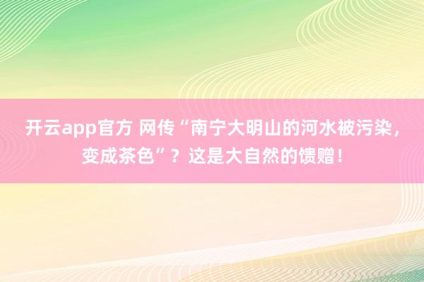 开云app官方 网传“南宁大明山的河水被污染，变成茶色”？这是大自然的馈赠！