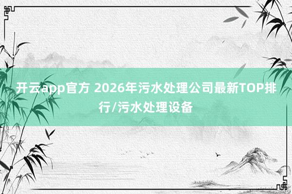 开云app官方 2026年污水处理公司最新TOP排行/污水处理设备