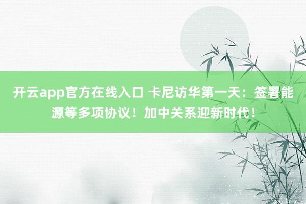 开云app官方在线入口 卡尼访华第一天：签署能源等多项协议！加中关系迎新时代！