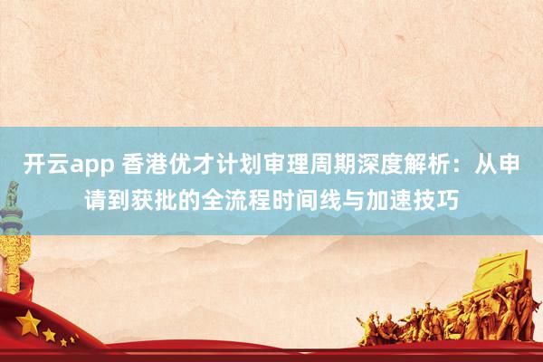 开云app 香港优才计划审理周期深度解析:从申请到获批的全流程时间线与加速技巧