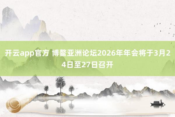开云app官方 博鳌亚洲论坛2026年年会将于3月24日至27日召开
