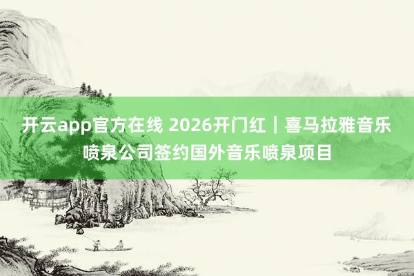 开云app官方在线 2026开门红｜喜马拉雅音乐喷泉公司签约国外音乐喷泉项目