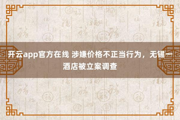 开云app官方在线 涉嫌价格不正当行为，无锡一酒店被立案调查