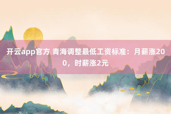开云app官方 青海调整最低工资标准:月薪涨200,时薪涨2元