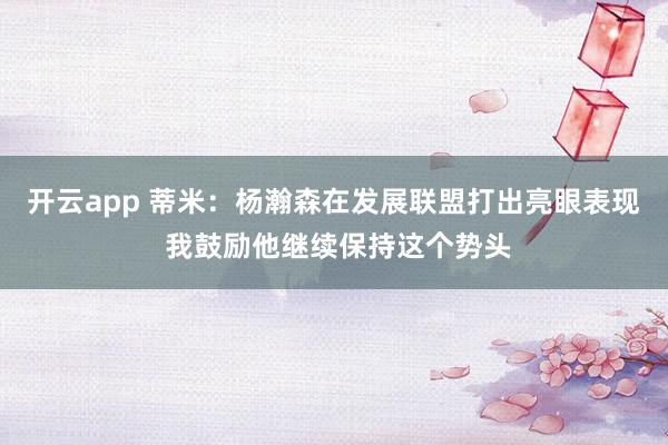 开云app 蒂米：杨瀚森在发展联盟打出亮眼表现 我鼓励他继续保持这个势头
