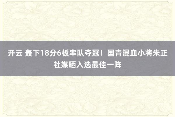 开云 轰下18分6板率队夺冠！国青混血小将朱正社媒晒入选最佳一阵