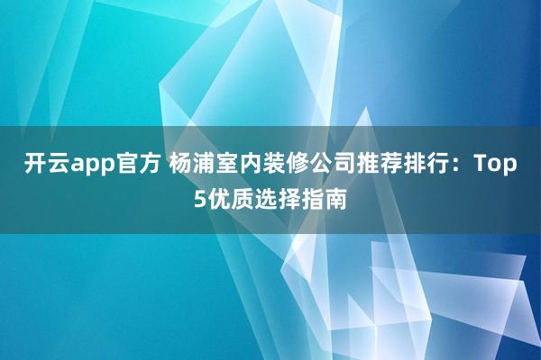 开云app官方 杨浦室内装修公司推荐排行：Top5优质选择指南