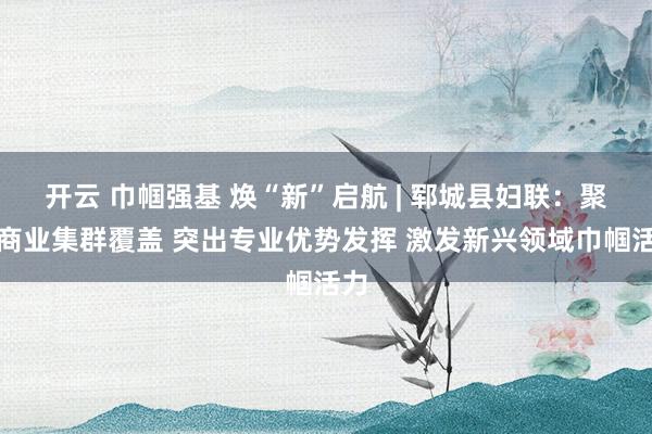 开云 巾帼强基 焕“新”启航 | 郓城县妇联：聚焦商业集群覆盖 突出专业优势发挥 激发新兴领域巾帼活力