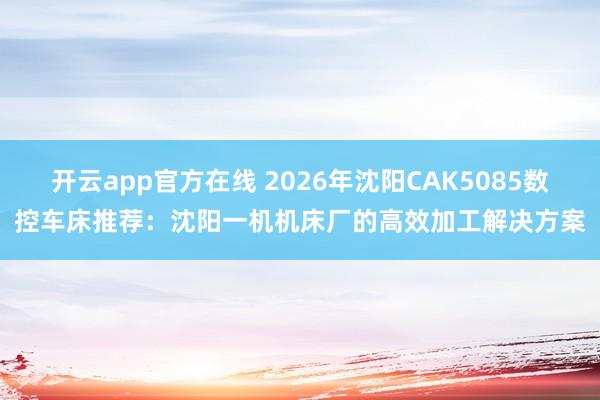 开云app官方在线 2026年沈阳CAK5085数控车床推荐：沈阳一机机床厂的高效加工解决方案