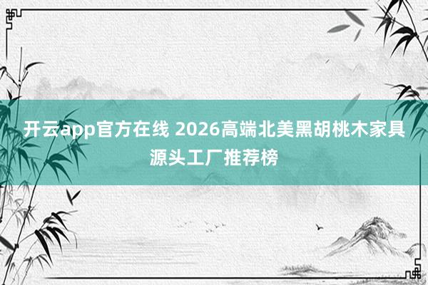 开云app官方在线 2026高端北美黑胡桃木家具源头工厂推荐榜