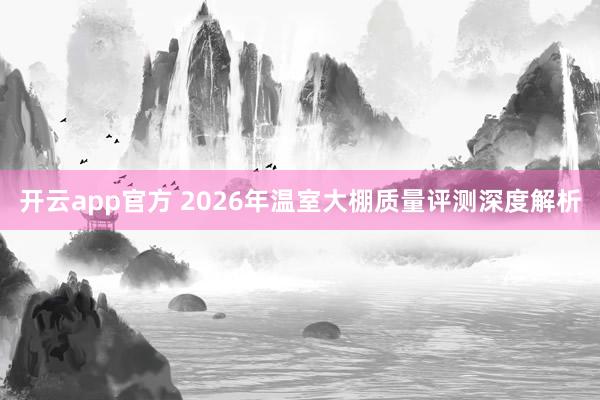 开云app官方 2026年温室大棚质量评测深度解析