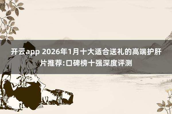 开云app 2026年1月十大适合送礼的高端护肝片推荐:口碑榜十强深度评测