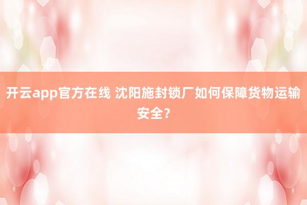 开云app官方在线 沈阳施封锁厂如何保障货物运输安全？