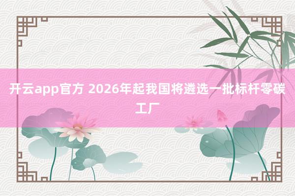 开云app官方 2026年起我国将遴选一批标杆零碳工厂