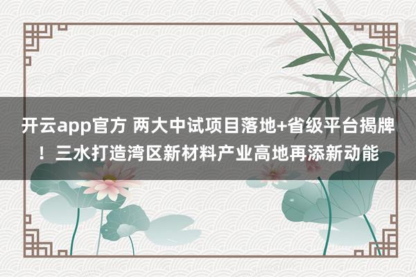 开云app官方 两大中试项目落地+省级平台揭牌!三水打造湾区新材料产业高地再添新动能