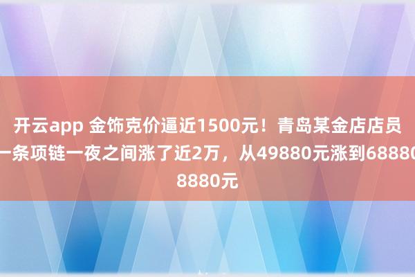 开云app 金饰克价逼近1500元!青岛某金店店员:一条项链一夜之间涨了近2万,从49880元涨到68880元