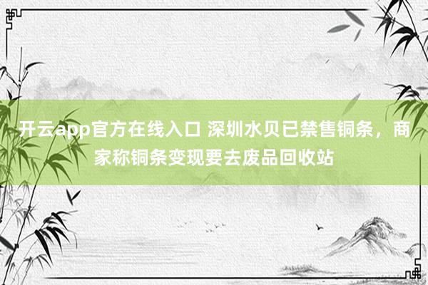 开云app官方在线入口 深圳水贝已禁售铜条,商家称铜条变现要去废品回收站