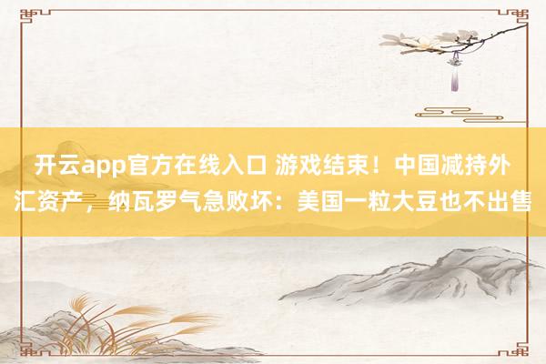 开云app官方在线入口 游戏结束！中国减持外汇资产，纳瓦罗气急败坏：美国一粒大豆也不出售