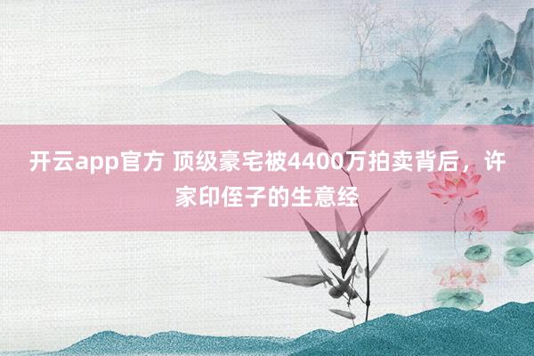 开云app官方 顶级豪宅被4400万拍卖背后,许家印侄子的生意经